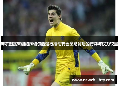 库尔图瓦罢训施压切尔西强行推动转会皇马背后的博弈与权力较量 库尔图瓦罢训施压切尔西强行推动转会皇马背后的博弈与权力较量