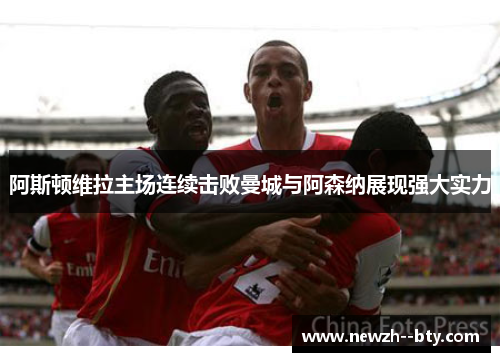 阿斯顿维拉主场连续击败曼城与阿森纳展现强大实力