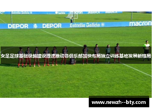 女足足球基础设施建设提速推动各俱乐部加快布局独立训练基地发展新格局