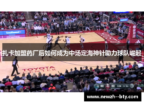 扎卡加盟药厂后如何成为中场定海神针助力球队崛起 扎卡加盟药厂后如何成为中场定海神针助力球队崛起